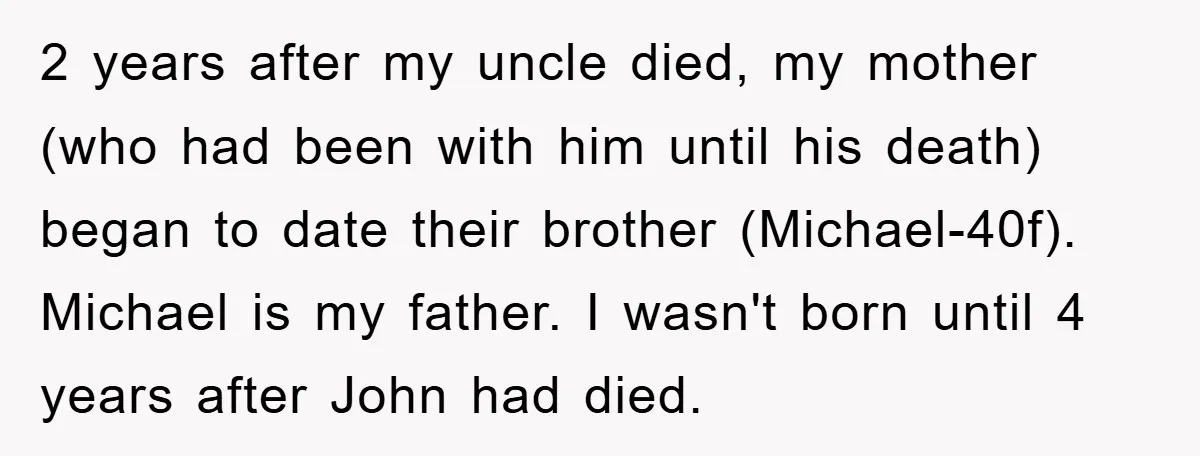 2 years after my uncle died, my mother (who had been with him until his death) began to date their brother (Michael-40f). Michael is my father. I wasn't born until...