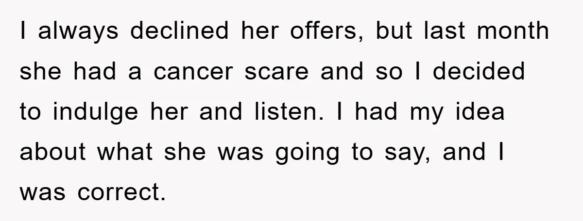 I always declined her offers, but last month she had a cancer scare and so I decided to indulge her and listen. I had my idea about what she was...