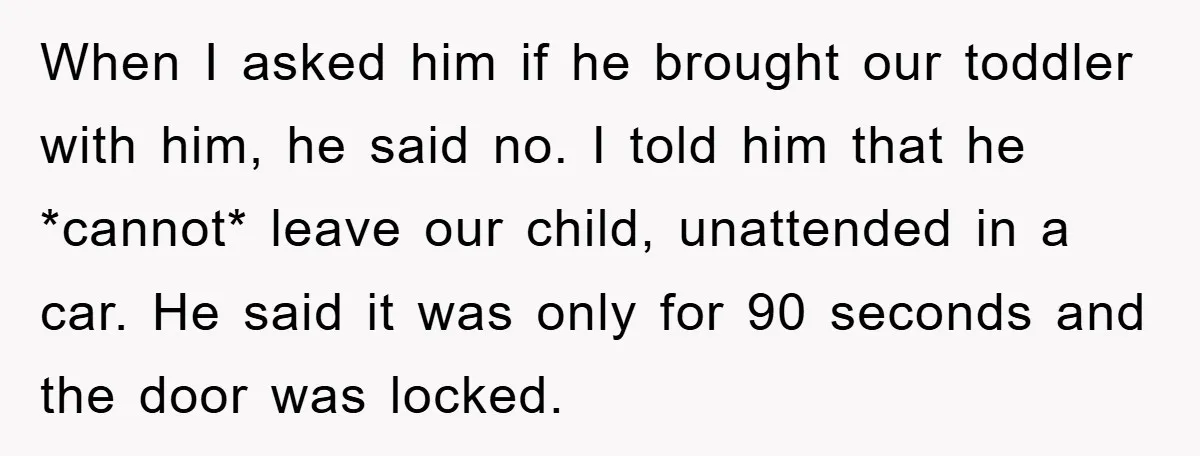 When I asked him if he brought our toddler with him, he said no. I told him that he *cannot* leave our child, unattended in a car. He said it...
