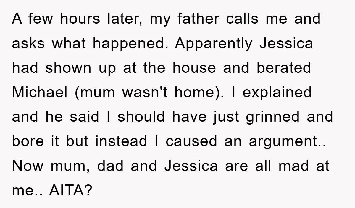 A few hours later, my father calls me and asks what happened. Apparently Jessica had shown up at the house and berated Michael (mum wasn't home). I explained and he...