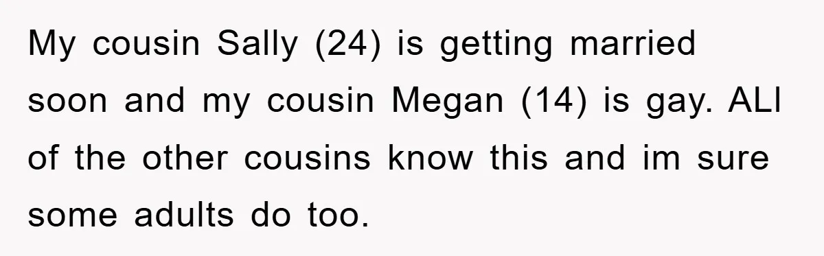 My cousin Sally (24) is getting married soon and my cousin Megan (14) is gay. ALl of the other cousins know this and im sure some adults do too.