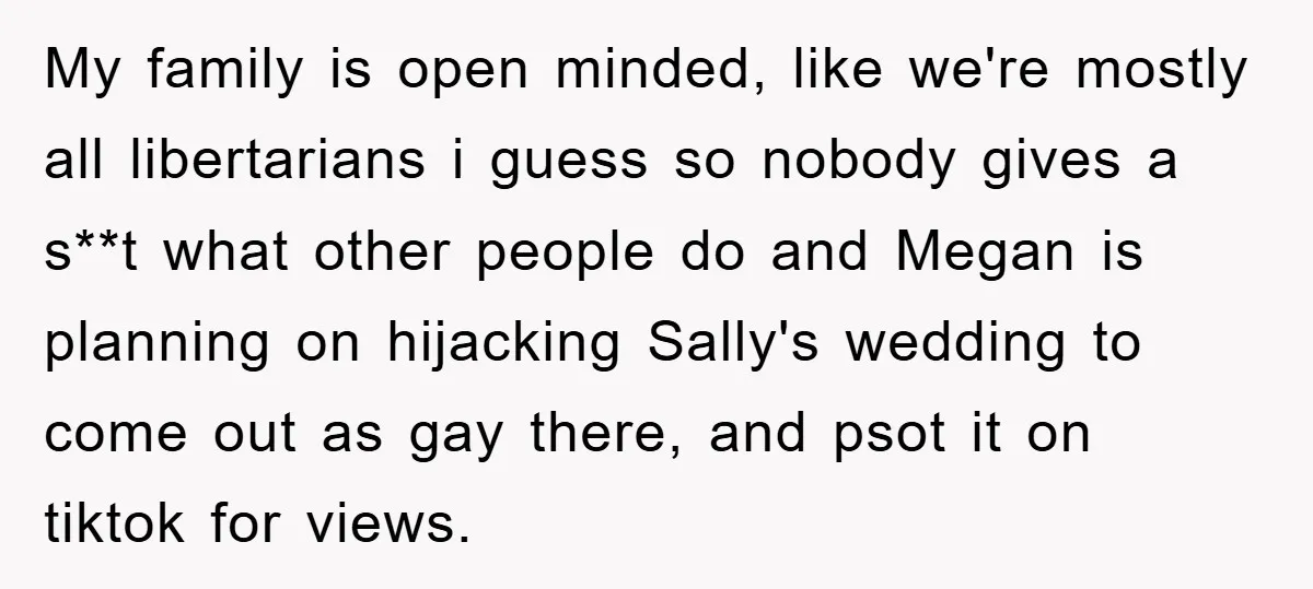 My family is open minded, like we're mostly all libertarians i guess so nobody gives a s**t what other people do and Megan is planning on hijacking Sally's wedding to...