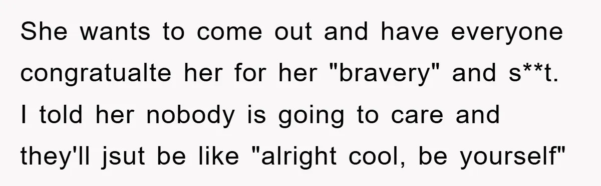 She wants to come out and have everyone congratualte her for her "bravery" and s**t. I told her nobody is going to care and they'll jsut be like "alright cool,...