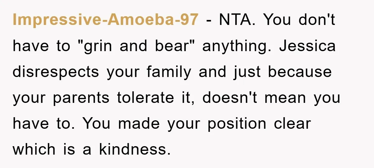 Impressive-Amoeba-97 − NTA. You don't have to "grin and bear" anything. Jessica disrespects your family and just because your parents tolerate it, doesn't mean you have to. You made your...