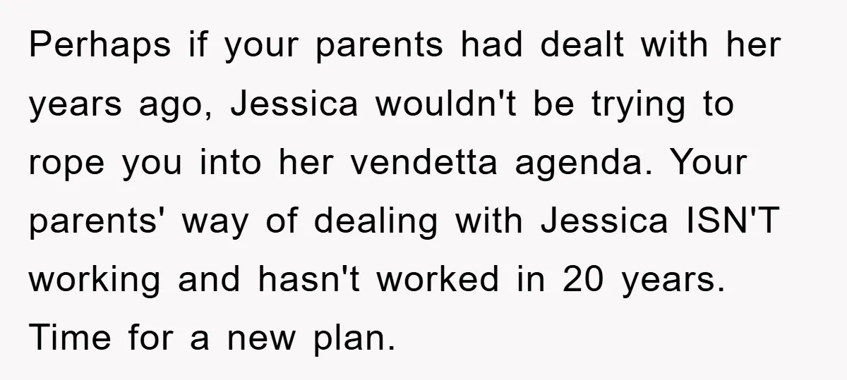 Perhaps if your parents had dealt with her years ago, Jessica wouldn't be trying to rope you into her vendetta agenda. Your parents' way of dealing with Jessica ISN'T working...