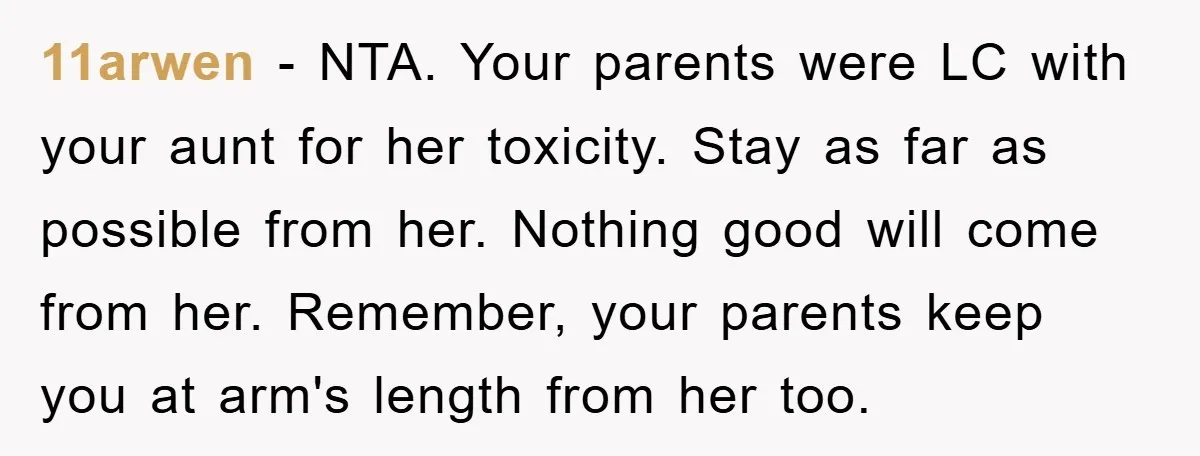11arwen − NTA. Your parents were LC with your aunt for her toxicity. Stay as far as possible from her. Nothing good will come from her. Remember, your parents keep...
