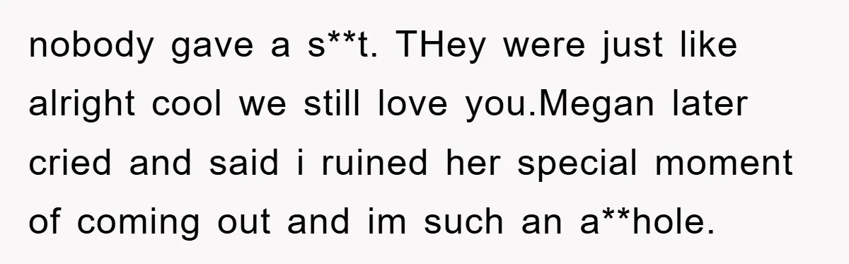 nobody gave a s**t. THey were just like alright cool we still love you.Megan later cried and said i ruined her special moment of coming out and im such an...