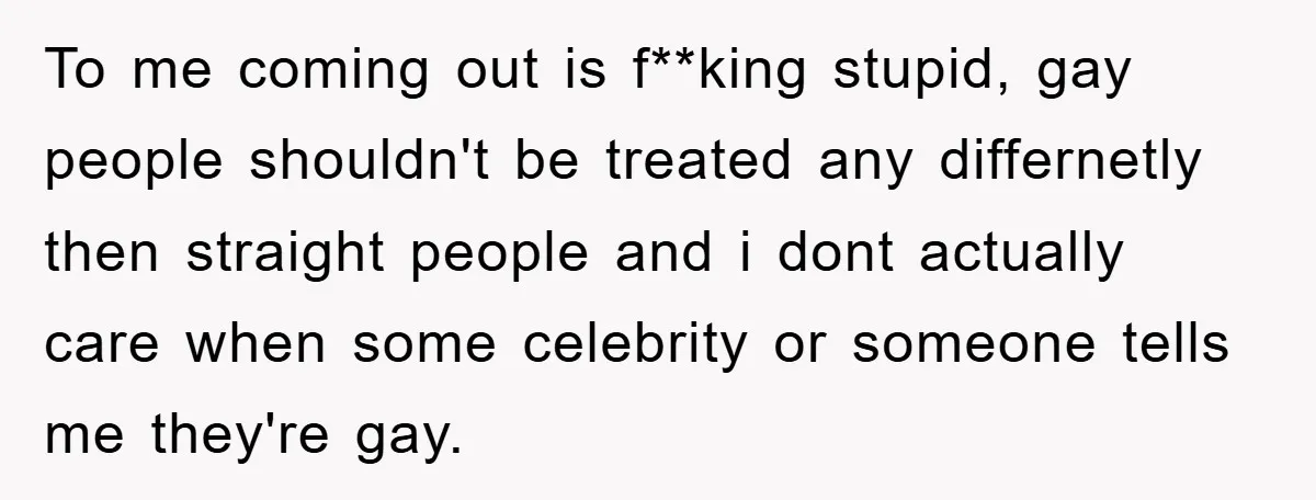 To me coming out is f**king stupid, gay people shouldn't be treated any differnetly then straight people and i dont actually care when some celebrity or someone tells me they're...