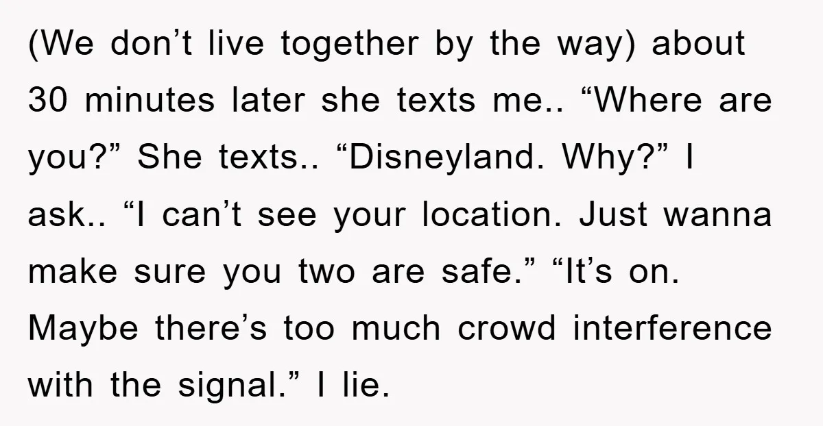 (We don’t live together by the way) about 30 minutes later she texts me.. “Where are you?” She texts.. “Disneyland. Why?” I ask.. “I can’t see your location. Just wanna...