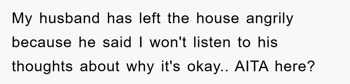 My husband has left the house angrily because he said I won't listen to his thoughts about why it's okay.. AITA here?