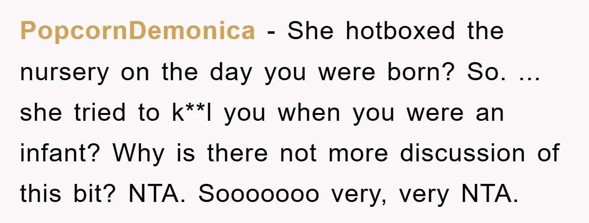 PopcornDemonica − She hotboxed the nursery on the day you were born? So. ... she tried to k**l you when you were an infant? Why is there not more discussion...