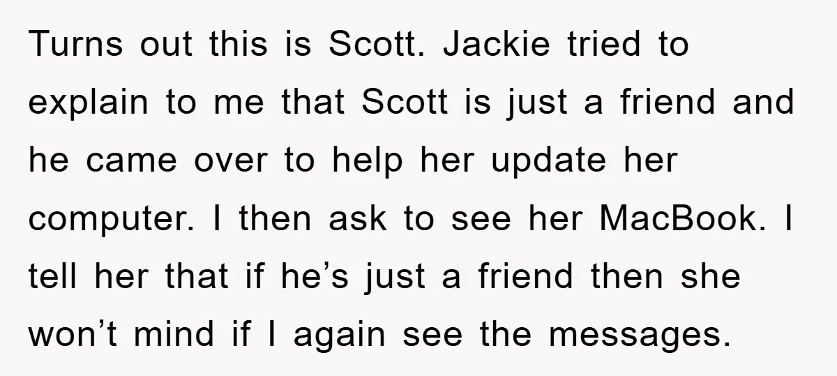 Turns out this is Scott. Jackie tried to explain to me that Scott is just a friend and he came over to help her update her computer. I then ask...