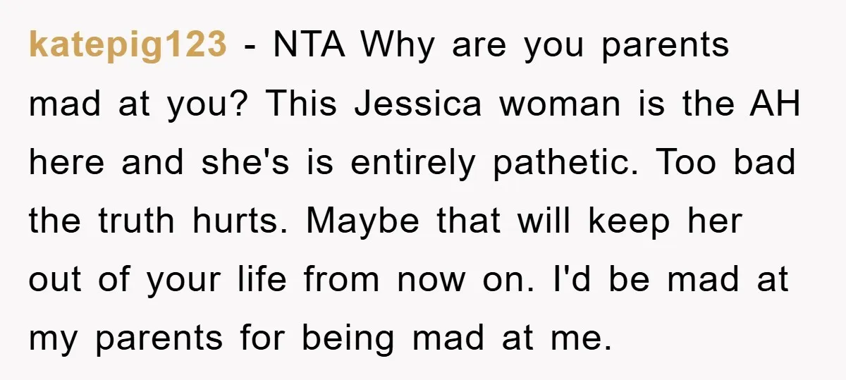 katepig123 − NTA Why are you parents mad at you? This Jessica woman is the AH here and she's is entirely pathetic. Too bad the truth hurts. Maybe that will...