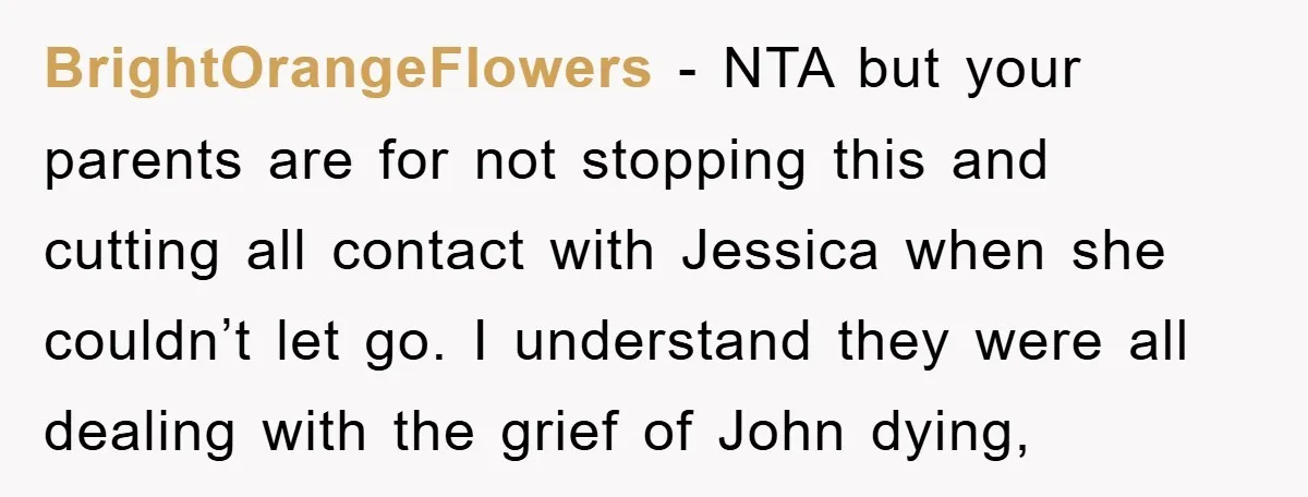 BrightOrangeFlowers − NTA but your parents are for not stopping this and cutting all contact with Jessica when she couldn’t let go. I understand they were all dealing with the...