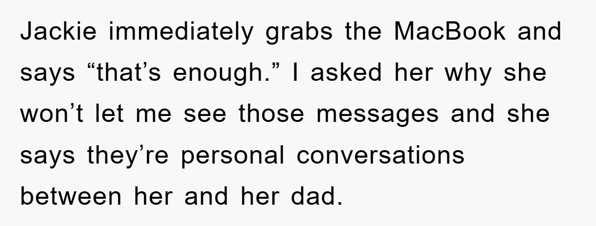 Jackie immediately grabs the MacBook and says “that’s enough.” I asked her why she won’t let me see those messages and she says they’re personal conversations between her and her...