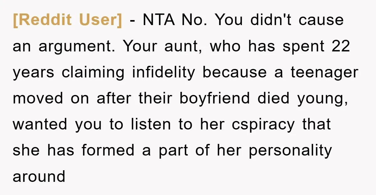 [Reddit User] − NTA No. You didn't cause an argument. Your aunt, who has spent 22 years claiming infidelity because a teenager moved on after their boyfriend died young, wanted...