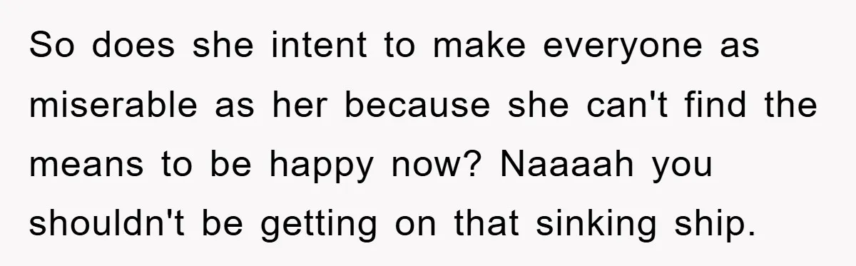 So does she intent to make everyone as miserable as her because she can't find the means to be happy now? Naaaah you shouldn't be getting on that sinking ship.
