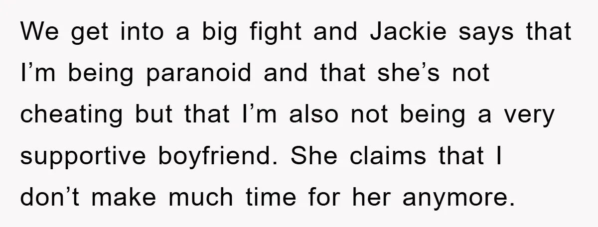We get into a big fight and Jackie says that I’m being paranoid and that she’s not cheating but that I’m also not being a very supportive boyfriend. She claims...
