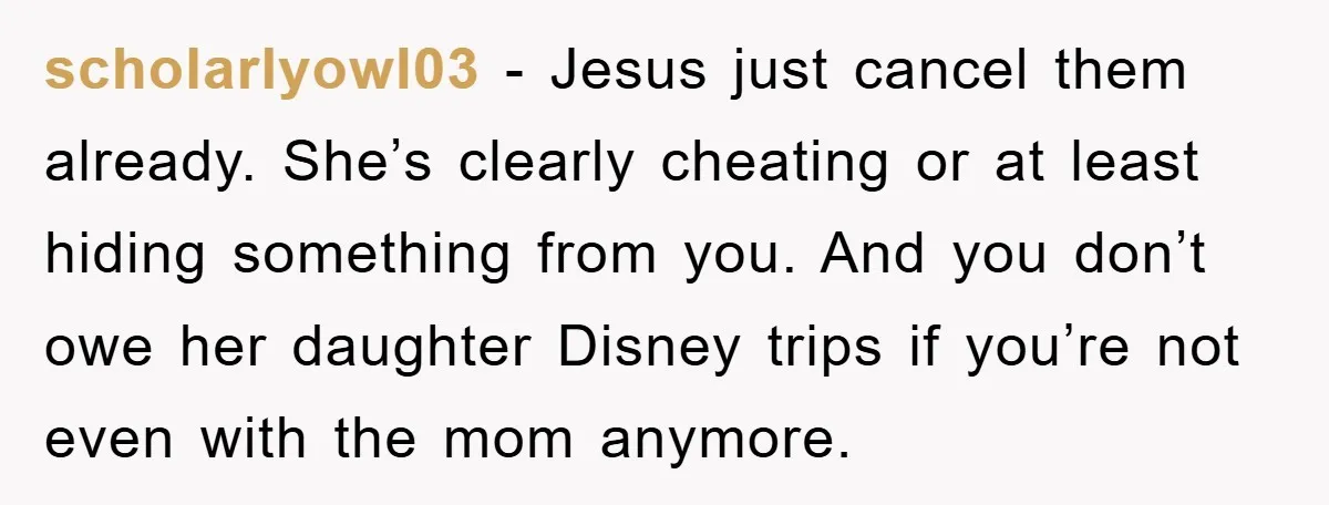 scholarlyowl03 - Jesus just cancel them already. She’s clearly cheating or at least hiding something from you. And you don’t owe her daughter Disney trips if you’re not even with...