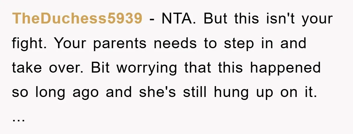 TheDuchess5939 − NTA. But this isn't your fight. Your parents needs to step in and take over. Bit worrying that this happened so long ago and she's still hung up...