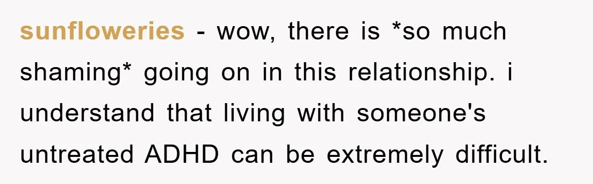 sunfloweries − wow, there is *so much shaming* going on in this relationship. i understand that living with someone's untreated ADHD can be extremely difficult.