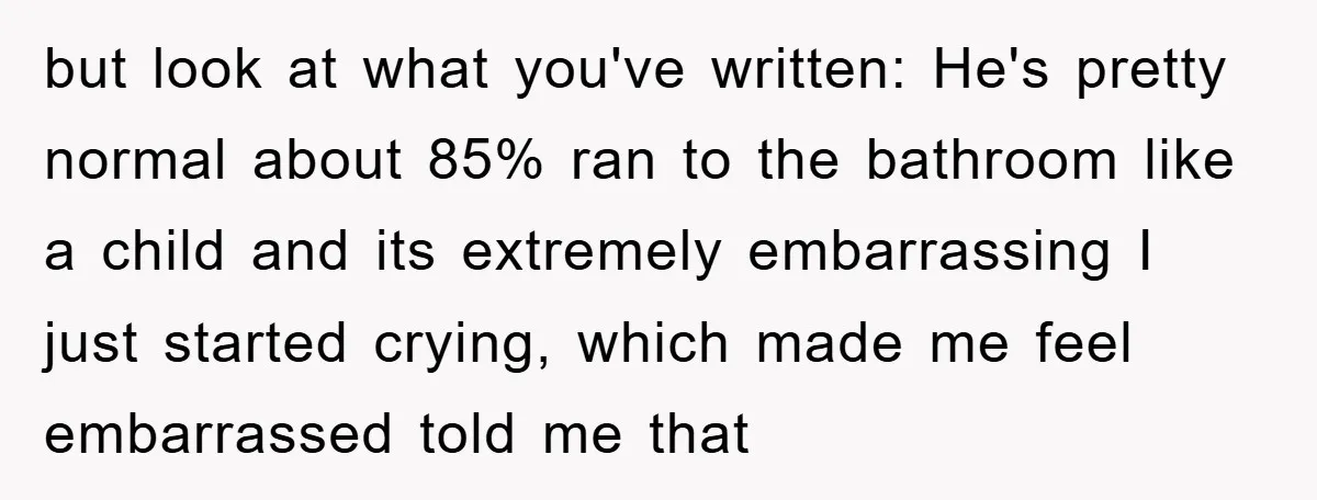 but look at what you've written: He's pretty normal about 85% ran to the bathroom like a child and its extremely embarrassing I just started crying, which made me feel...