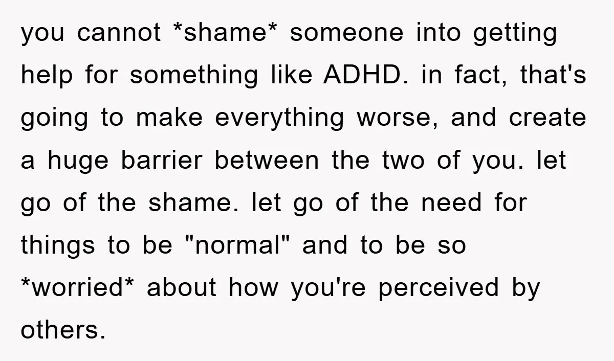 you cannot *shame* someone into getting help for something like ADHD. in fact, that's going to make everything worse, and create a huge barrier between the two of you. let...