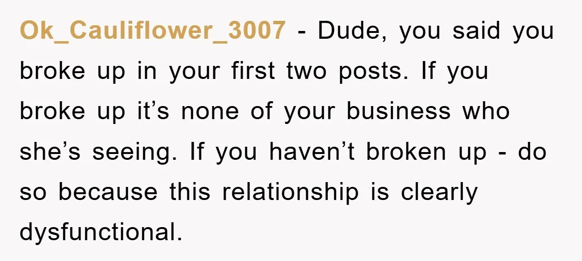 Ok_Cauliflower_3007 - Dude, you said you broke up in your first two posts. If you broke up it’s none of your business who she’s seeing. If you haven’t broken up...