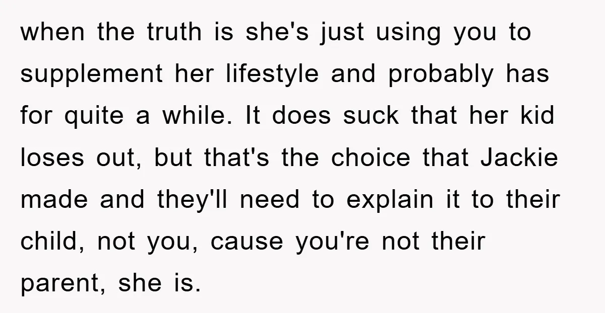 when the truth is she's just using you to supplement her lifestyle and probably has for quite a while. It does suck that her kid loses out, but that's the...