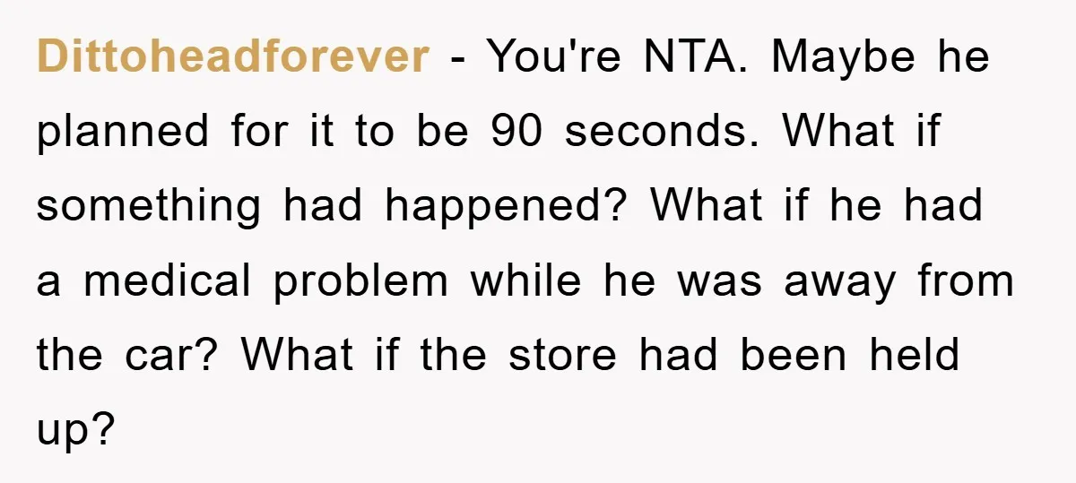 Dittoheadforever − You're NTA. Maybe he planned for it to be 90 seconds. What if something had happened? What if he had a medical problem while he was away from...