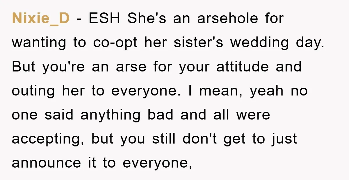 Nixie_D − ESH She's an arsehole for wanting to co-opt her sister's wedding day. But you're an arse for your attitude and outing her to everyone. I mean, yeah no...