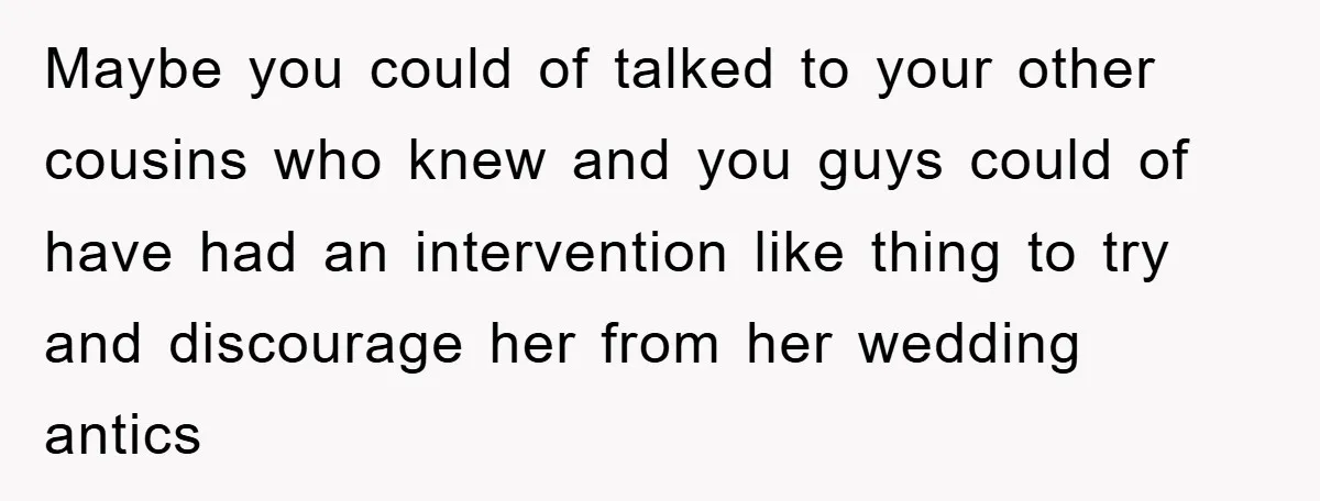 Maybe you could of talked to your other cousins who knew and you guys could of have had an intervention like thing to try and discourage her from her wedding...