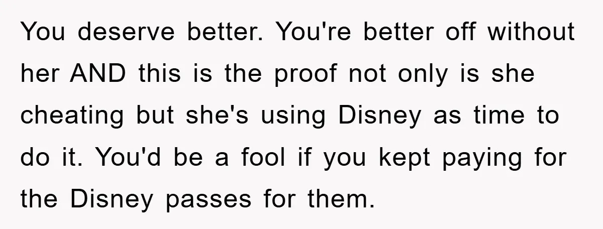 You deserve better. You're better off without her AND this is the proof not only is she cheating but she's using Disney as time to do it. You'd be a...