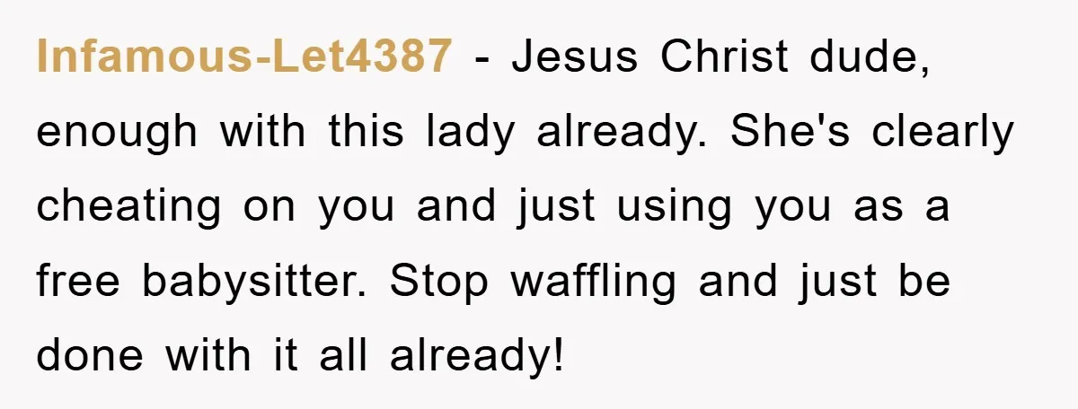 Infamous-Let4387 - Jesus Christ dude, enough with this lady already. She's clearly cheating on you and just using you as a free babysitter. Stop waffling and just be done with...