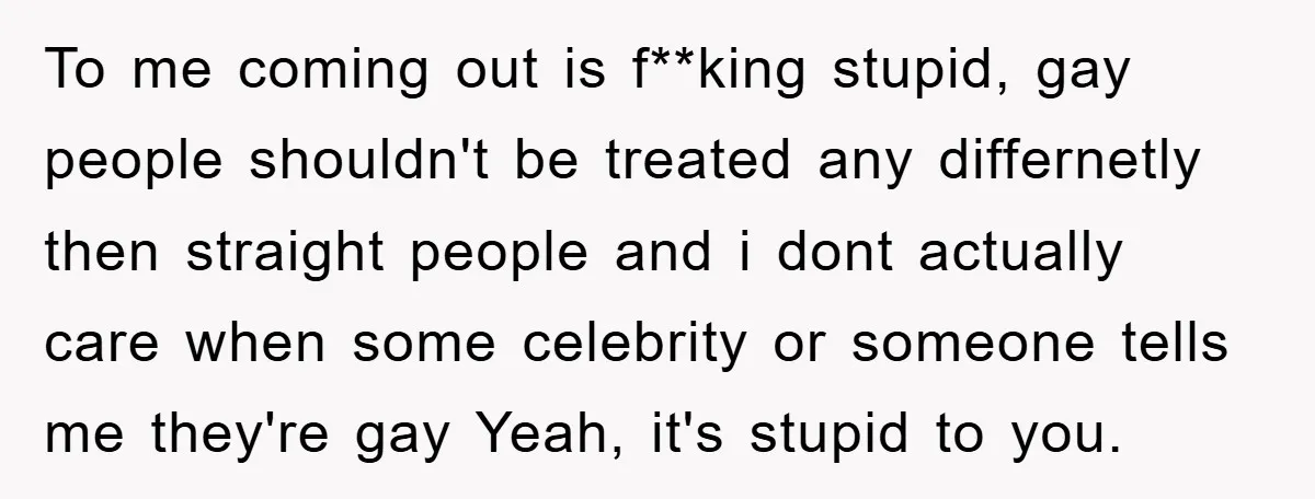 To me coming out is f**king stupid, gay people shouldn't be treated any differnetly then straight people and i dont actually care when some celebrity or someone tells me they're...
