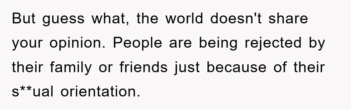 But guess what, the world doesn't share your opinion. People are being rejected by their family or friends just because of their s**ual orientation.