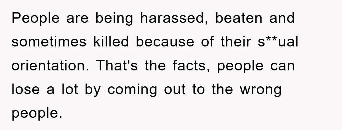 People are being harassed, beaten and sometimes killed because of their s**ual orientation. That's the facts, people can lose a lot by coming out to the wrong people.