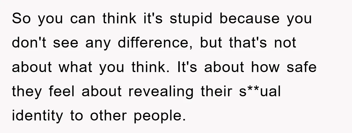 So you can think it's stupid because you don't see any difference, but that's not about what you think. It's about how safe they feel about revealing their s**ual identity...