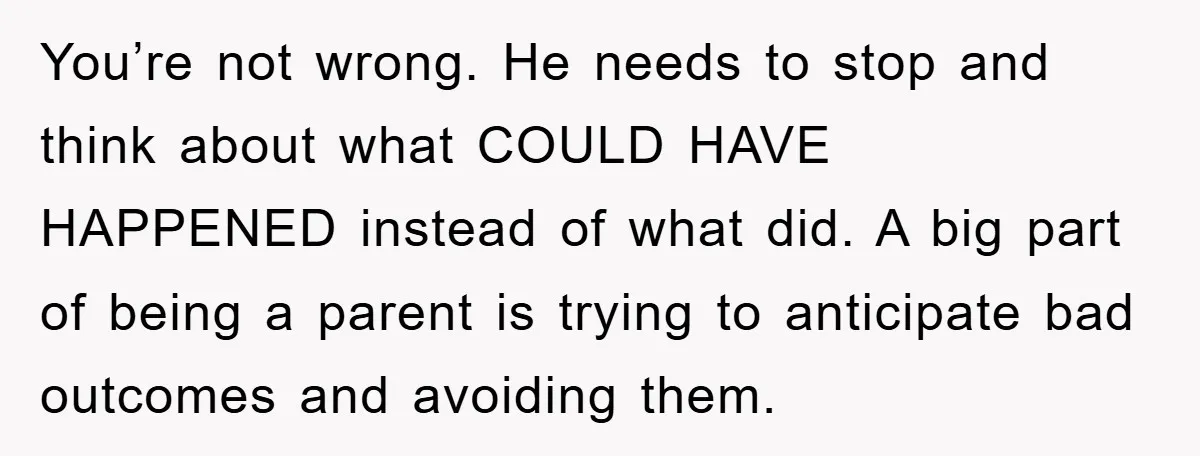 You’re not wrong. He needs to stop and think about what COULD HAVE HAPPENED instead of what did. A big part of being a parent is trying to anticipate bad...
