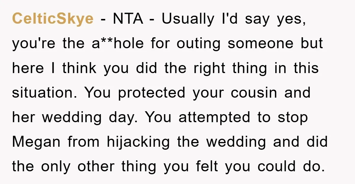 CelticSkye − NTA - Usually I'd say yes, you're the a**hole for outing someone but here I think you did the right thing in this situation. You protected your cousin...