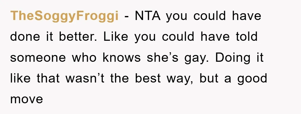 TheSoggyFroggi − NTA you could have done it better. Like you could have told someone who knows she’s gay. Doing it like that wasn’t the best way, but a good...