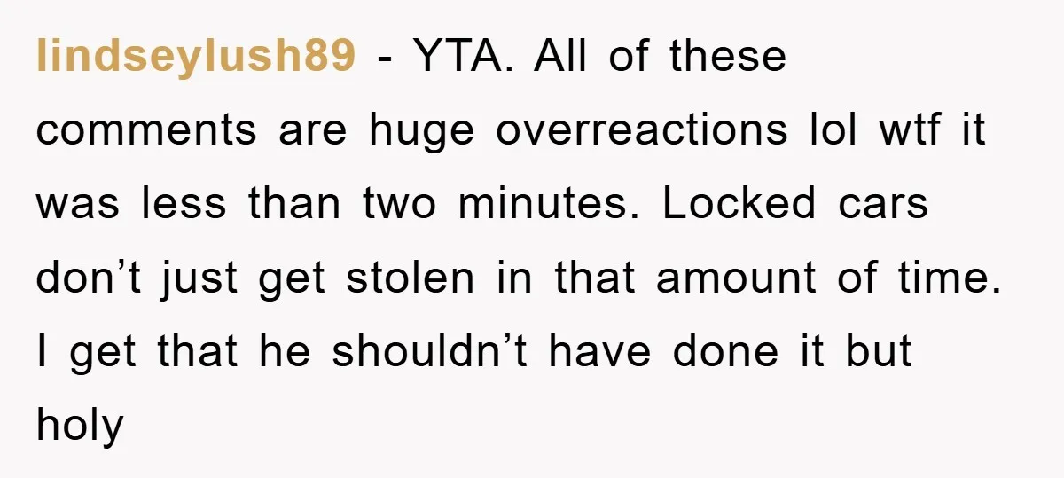 lindseylush89 − YTA. All of these comments are huge overreactions lol wtf it was less than two minutes. Locked cars don’t just get stolen in that amount of time. I...
