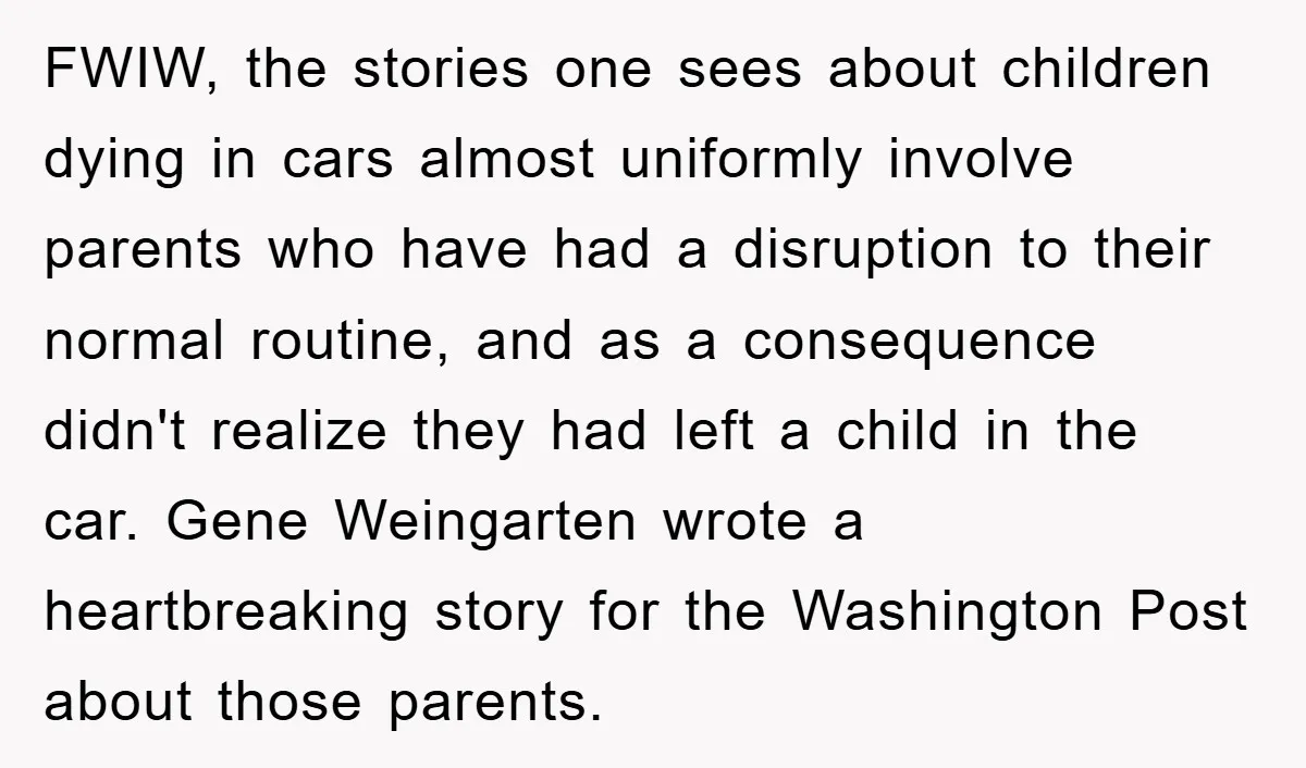 FWIW, the stories one sees about children dying in cars almost uniformly involve parents who have had a disruption to their normal routine, and as a consequence didn't realize they...