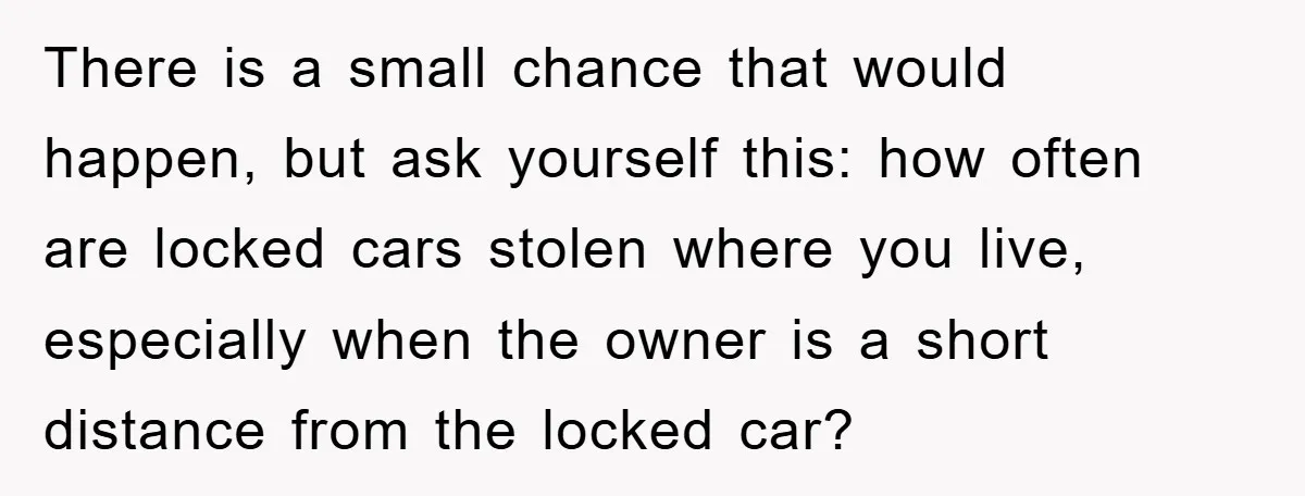 There is a small chance that would happen, but ask yourself this: how often are locked cars stolen where you live, especially when the owner is a short distance from...