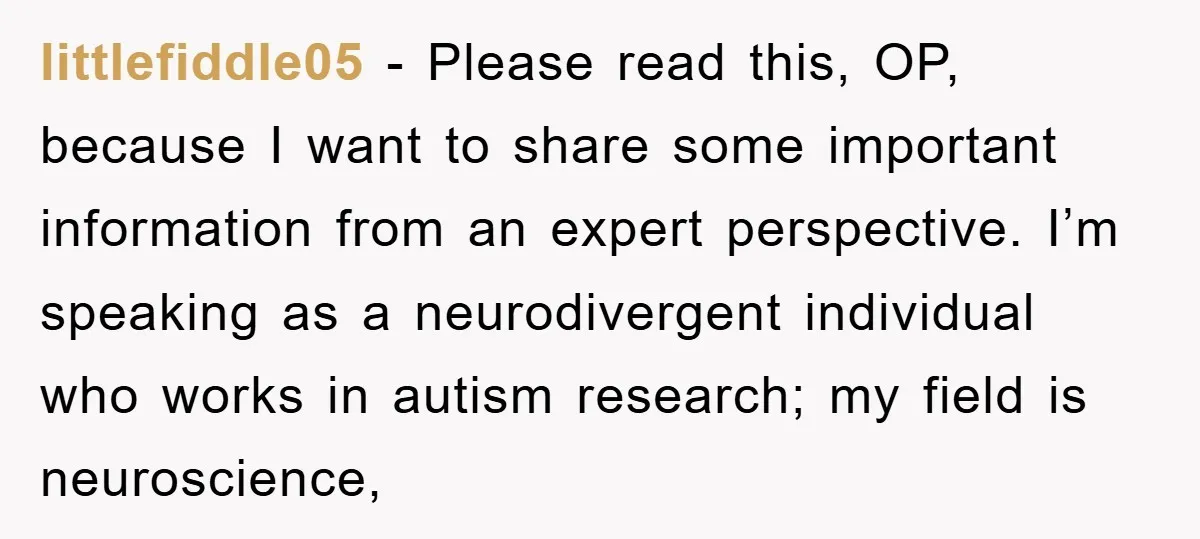 littlefiddle05 − Please read this, OP, because I want to share some important information from an expert perspective. I’m speaking as a neurodivergent individual who works in autism research; my...
