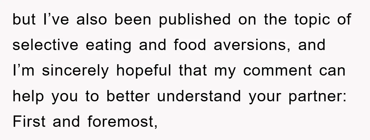 but I’ve also been published on the topic of selective eating and food aversions, and I’m sincerely hopeful that my comment can help you to better understand your partner: First...