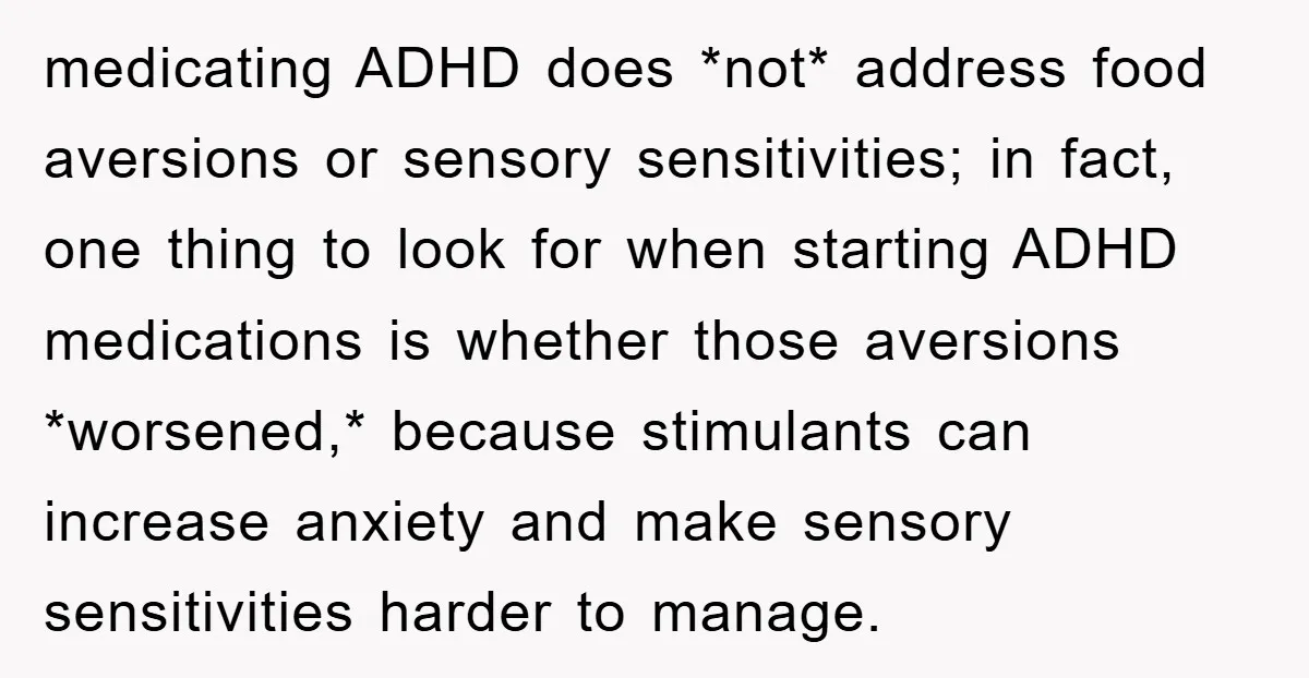 medicating ADHD does *not* address food aversions or sensory sensitivities; in fact, one thing to look for when starting ADHD medications is whether those aversions *worsened,* because stimulants can increase...