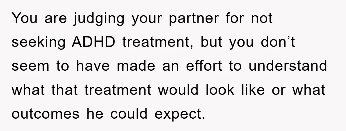 You are judging your partner for not seeking ADHD treatment, but you don’t seem to have made an effort to understand what that treatment would look like or what outcomes...