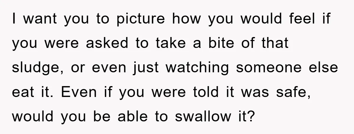 I want you to picture how you would feel if you were asked to take a bite of that sludge, or even just watching someone else eat it. Even if...