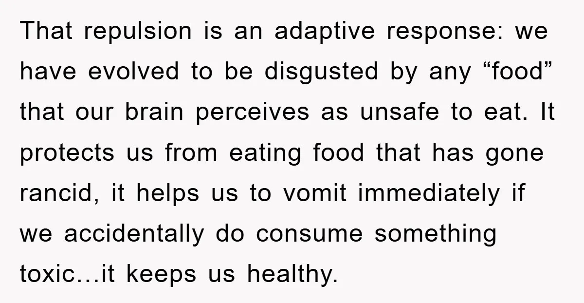 That repulsion is an adaptive response: we have evolved to be disgusted by any “food” that our brain perceives as unsafe to eat. It protects us from eating food that...